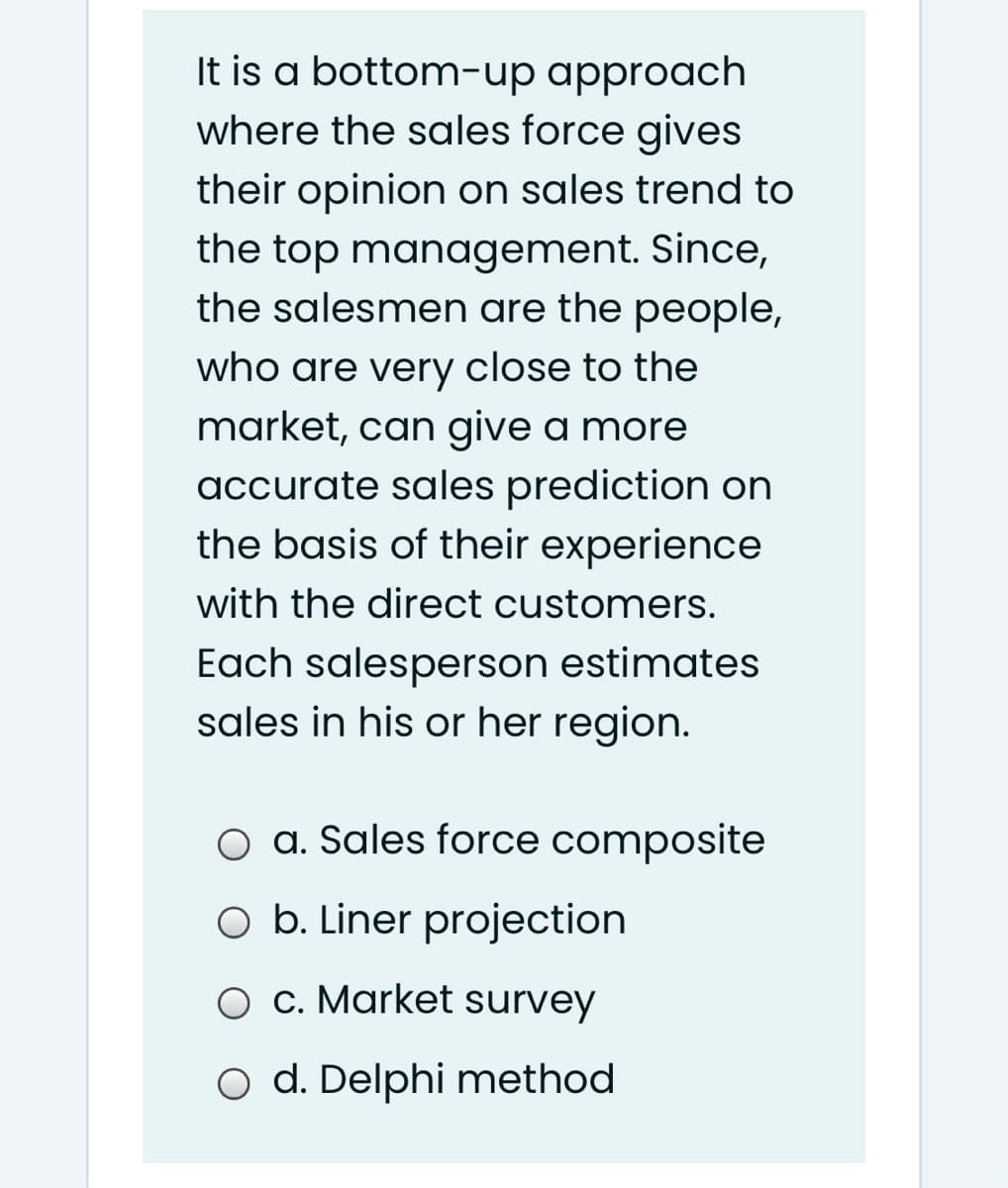 It is a bottom-up approach
where the sales force gives
their opinion on sales trend to
the top management. Since,
the salesmen are the people,
who are very close to the
market, can give a more
accurate sales prediction on
the basis of their experience
with the direct customers.
Each salesperson estimates
sales in his or her region.
O a. Sales force composite
O b. Liner projection
O c. Market survey
O d. Delphi method
