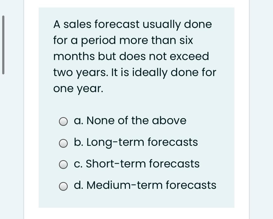 A sales forecast usually done
for a period more than six
months but does not exceed
two years. It is ideally done for
one year.
O a. None of the above
O b. Long-term forecasts
O c. Short-term forecasts
o d. Medium-term forecasts
