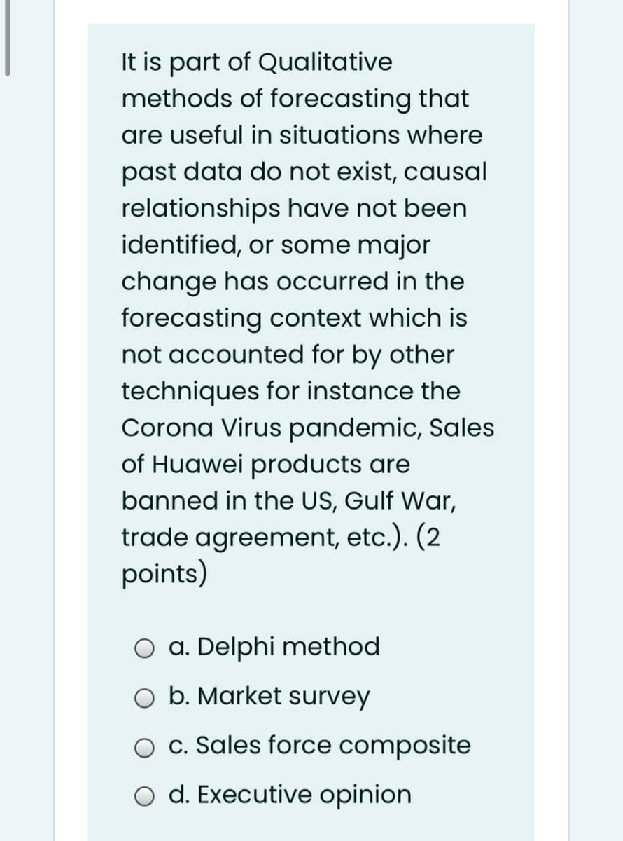 It is part of Qualitative
methods of forecasting that
are useful in situations where
past data do not exist, causal
relationships have not been
identified, or some major
change has occurred in the
forecasting context which is
not accounted for by other
techniques for instance the
Corona Virus pandemic, Sales
of Huawei products are
banned in the US, Gulf War,
trade agreement, etc.). (2
points)
O a. Delphi method
O b. Market survey
O c. Sales force composite
o d. Executive opinion
