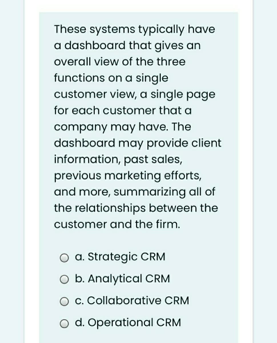 These systems typically have
a dashboard that gives an
overall view of the three
functions on a single
customer view, a single page
for each customer that a
company may have. The
dashboard may provide client
information, past sales,
previous marketing efforts,
and more, summarizing all of
the relationships between the
customer and the firm.
a. Strategic CRM
O b. Analytical CRM
O c. Collaborative CRM
O d. Operational CRM
