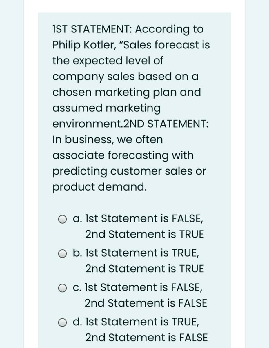 IST STATEMENT: According to
Philip Kotler, "Sales forecast is
the expected level of
company sales based on a
chosen marketing plan and
assumed marketing
environment.2ND STATEMENT:
In business, we often
associate forecasting with
predicting customer sales or
product demand.
O a. Ist Statement is FALSE,
2nd Statement is TRUE
O b. Ist Statement is TRUE,
2nd Statement is TRUE
O c. Ist Statement is FALSE,
2nd Statement is FALSE
d. Ist Statement is TRUE,
2nd Statement is FALSE
