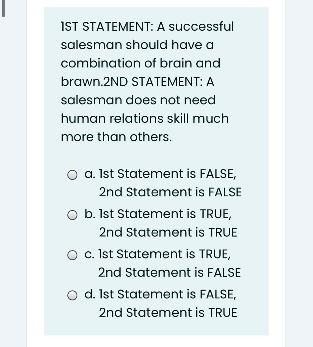 IST STATEMENT: A successful
salesman should have a
combination of brain and
brawn.2ND STATEMENT: A
salesman does not need
human relations skill much
more than others.
O a. Ist Statement is FALSE,
2nd Statement is FALSE
O b. Ist Statement is TRUE,
2nd Statement is TRUE
O c. Ist Statement is TRUE,
2nd Statement is FALSE
O d. Ist Statement is FALSE,
2nd Statement is TRUE
