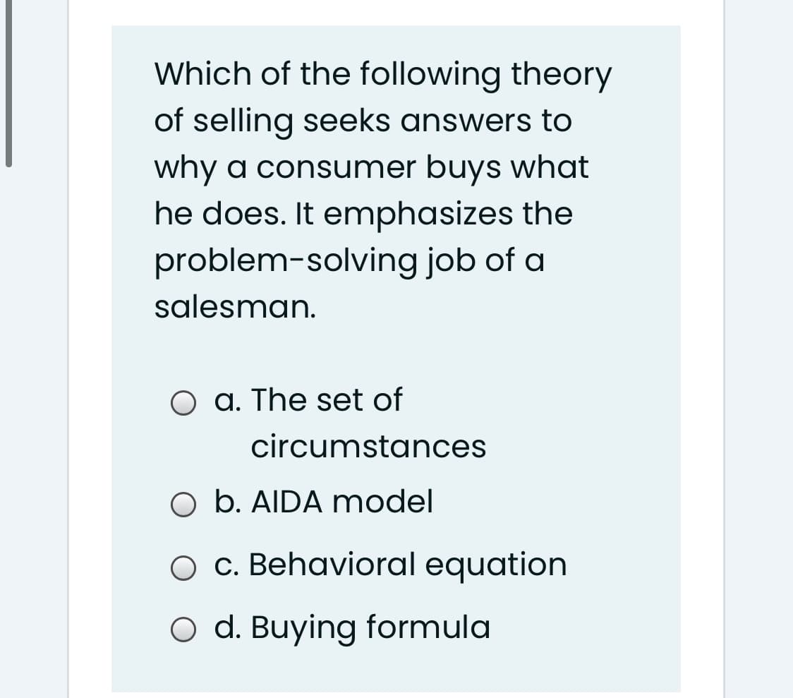 Which of the following theory
of selling seeks answers to
why a consumer buys what
he does. It emphasizes the
problem-solving job of a
salesman.
O a. The set of
circumstances
O b. AIDA model
c. Behavioral equation
O d. Buying formula
