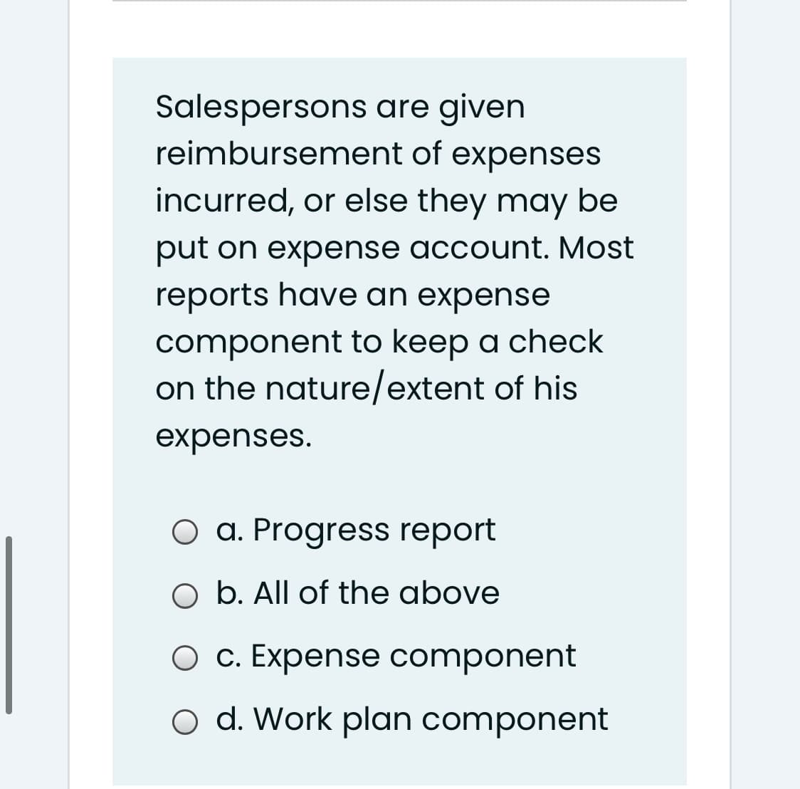 Salespersons are given
reimbursement of expenses
incurred, or else they may be
put on expense account. Most
reports have an expense
component to keep a check
on the nature/extent of his
expenses.
O a. Progress report
O b. All of the above
O c. Expense component
o d. Work plan component
