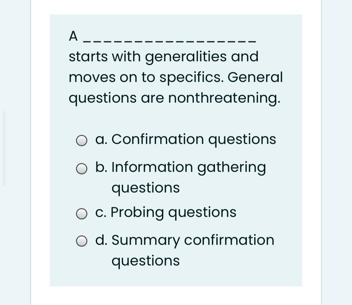 A ----
starts with generalities and
moves on to specifics. General
questions are nonthreatening.
a. Confirmation questions
O b. Information gathering
questions
O C. Probing questions
O d. Summary confirmation
questions
