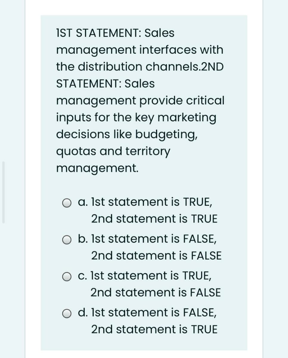 IST STATEMENT: Sales
management interfaces with
the distribution channels.2ND
STATEMENT: Sales
management provide critical
inputs for the key marketing
decisions like budgeting,
quotas and territory
management.
O a. Ist statement is TRUE,
2nd statement is TRUE
O b. Ist statement is FALSE,
2nd statement is FALSE
O c. Ist statement is TRUE,
2nd statement is FALSE
O d. Ist statement is FALSE,
2nd statement is TRUE
