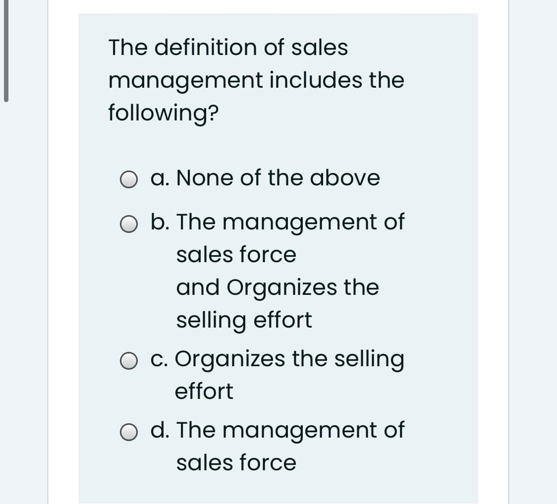 The definition of sales
management includes the
following?
O a. None of the above
O b. The management of
sales force
and Organizes the
selling effort
O c. Organizes the selling
effort
o d. The management of
sales force
