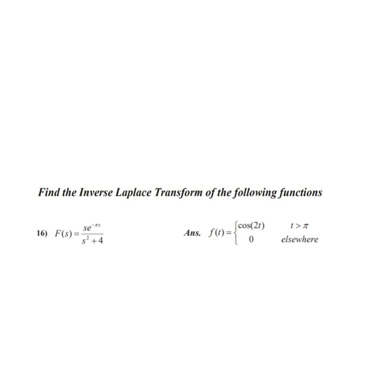 Find the Inverse Laplace Transform of the following functions
(cos(2t)
t >n
se
16) F(s)=-
s? +4
Ans. f(t)=-
elsewhere
