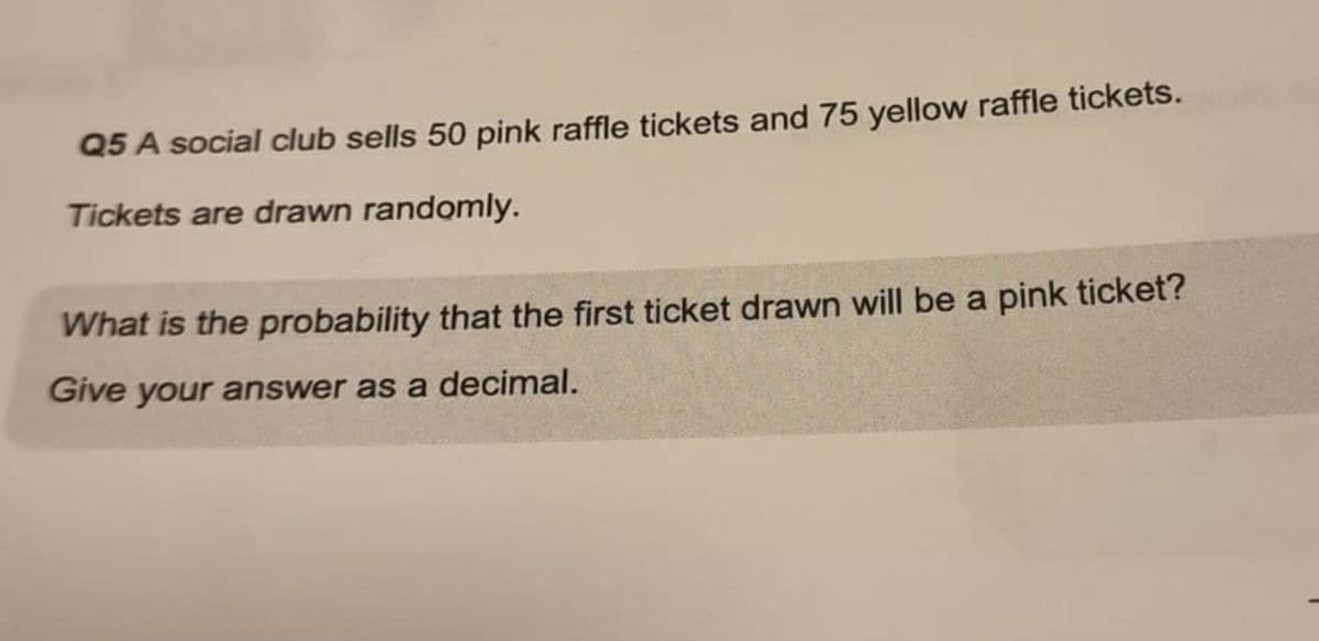 Q5 A social club sells 50 pink raffle tickets and 75 yellow raffle tickets.
Tickets are drawn randomly.
What is the probability that the first ticket drawn will be a pink ticket?
Give your answer as a decimal.
