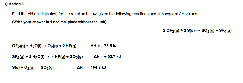 Question 8
Find the AH (in kilojoules) for the reaction below, given the following reactions and subsequent AH values:
(Write your answer in 1 decimal place without the unit).
2 OF2(g) + 2 S(s) → sO2(g) + SF4(g)
OF2(g) + H20(1) → 02(g) + 2 HF(g)
дн 3- 78.5 kJ
SF4(g) + 2 H20(1) → 4 HF(g) + SO2(g)
AH = + 62.7 kJ
S(s) + 02(g) → S02(g)
дн - - 154.3 kJ
=
