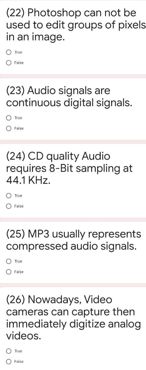 (22) Photoshop can not be
used to edit groups of pixels
in an image.
O True
O False
(23) Audio signals are
continuous digital signals.
O True
O False
(24) CD quality Audio
requires 8-Bit sampling at
44.1 KHz.
O True
O False
(25) MP3 usually represents
compressed audio signals.
True
O False
(26) Nowadays, Video
cameras can capture then
immediately digitize analog
videos.
O True
O False
