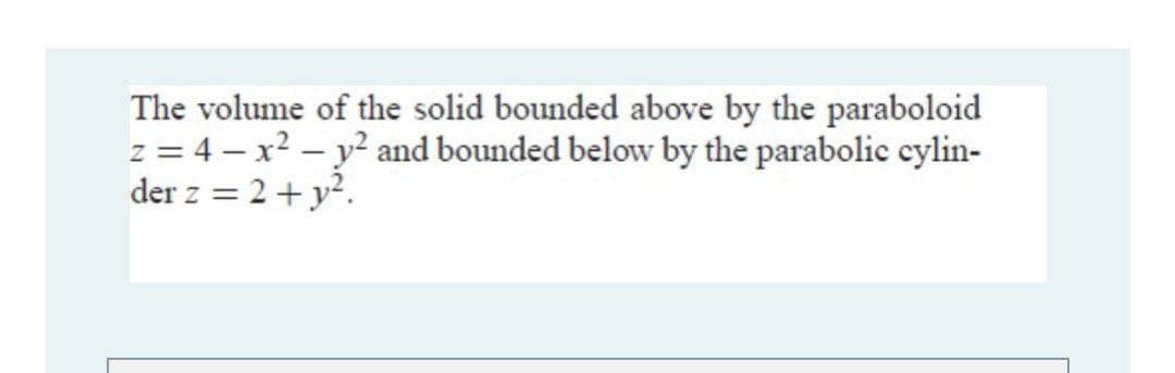 The volume of the solid bounded above by the paraboloid
z = 4 – x? – y? and bounded below by the parabolic cylin-
der z = 2+y?.
