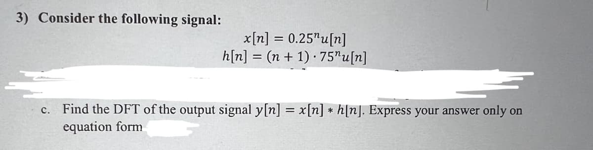 3) Consider the following signal:
C.
x[n] = 0.25¹u[n]
h[n] = (n + 1).75"u[n]
Find the DFT of the output signal y[n] = x[n] * h[n]. Express your answer only on
equation form