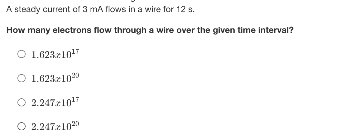 A steady current of 3 mA flows in a wire for 12 s.
How many electrons flow through a wire over the given time interval?
O 1.623x1017
O 1.623x1020
O 2.247x1017
O 2.247x1020
