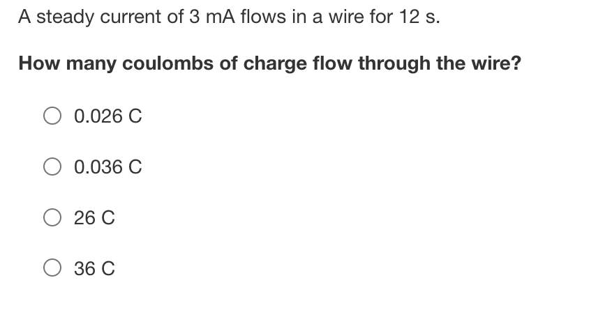 A steady current of 3 mA flows in a wire for 12 s.
How many coulombs of charge flow through the wire?
O 0.026 C
O 0.036 C
O 26 C
O 36 C
