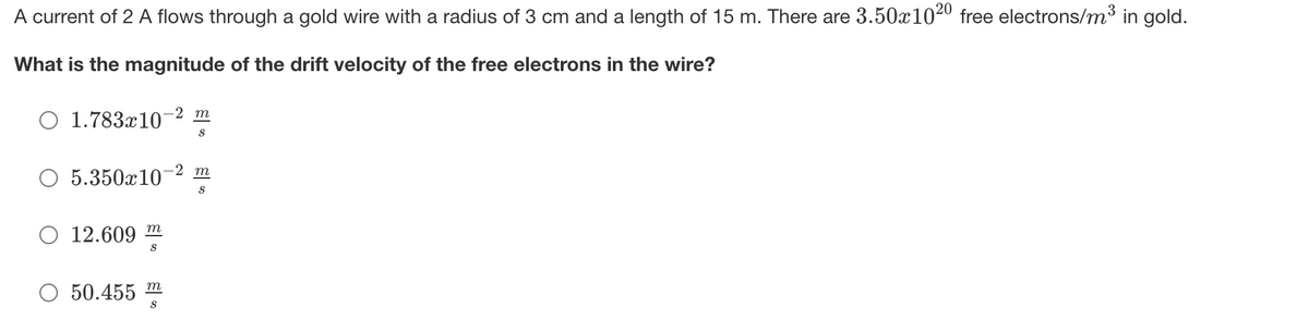 A current of 2 A flows through a gold wire with a radius of 3 cm and a length of 15 m. There are 3.50x1020 free electrons/m3 in gold.
What is the magnitude of the drift velocity of the free electrons in the wire?
-2 т
O 1.783x10
-2 т
5.350x10
S
О 12.609 т
50.455 m
