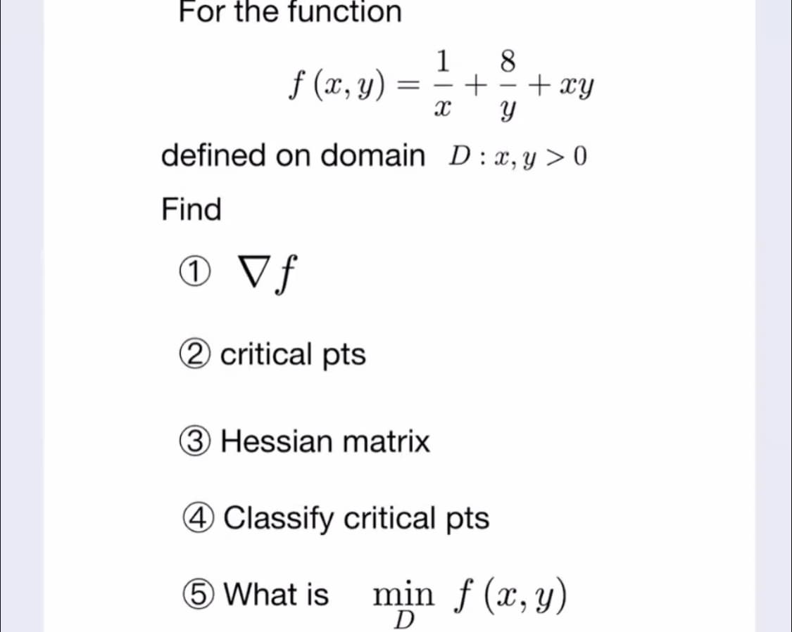 For the function
f (7, v) = ; + +
8.
+ xy
1
-
defined on domain D:x, y > 0
Find
O Vf
2 critical pts
3 Hessian matrix
4 Classify critical pts
5 What is
min f (x, y)
D
