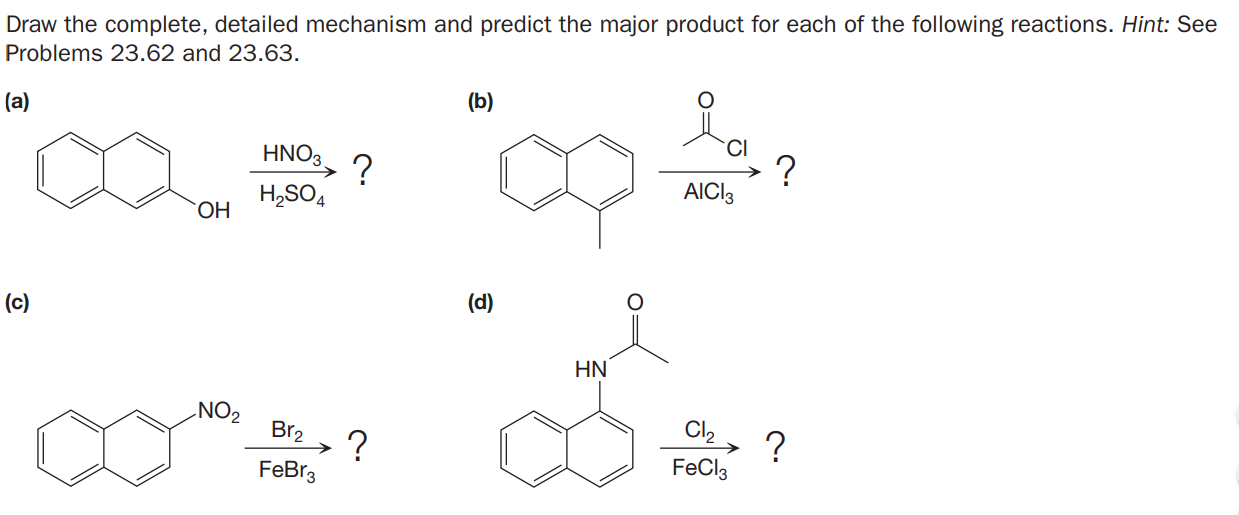 Draw the complete, detailed mechanism and predict the major product for each of the following reactions. Hint: See
Problems 23.62 and 23.63.
(b)
(a)
CI
HNO3, ?
AICI3
H,SO4
ОН
(d)
(c)
HN
NO2
Cl2
?
FeCl3
Br2
?
FeBr3
