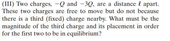 (III) Two charges, -Q and -3Q, are a distance l apart.
These two charges are free to move but do not because
there is a third (fixed) charge nearby. What must be the
magnitude of the third charge and its placement in order
for the first two to be in equilibrium?
