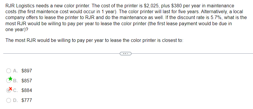 RJR Logistics needs a new color printer. The cost of the printer is $2,025, plus $380 per year in maintenance
costs (the first maintence cost would occur in 1 year). The color printer will last for five years. Alternatively, a local
company offers to lease the printer to RJR and do the maintenance as well. If the discount rate is 5.7%, what is the
most RJR would be willing to pay per year to lease the color printer (the first lease payment would be due in
one year)?
The most RJR would be willing to pay per year to lease the color printer is closest to:
O A. $897
B. $857
C. $884
D. $777