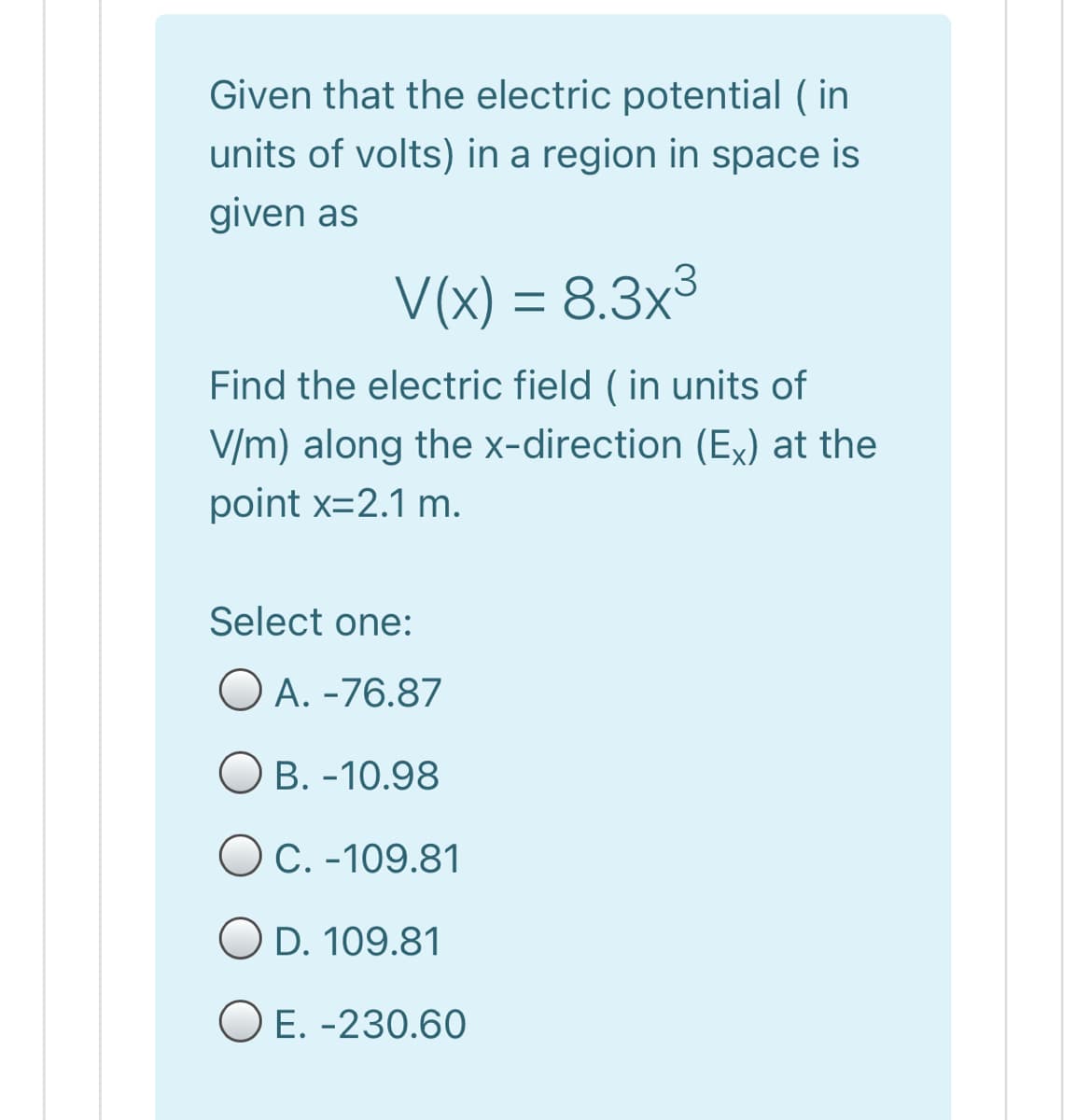 Given that the electric potential ( in
units of volts) in a region in space is
given as
V(x) = 8.3x3
Find the electric field ( in units of
V/m) along the x-direction (Ex) at the
point x=2.1 m.
Select one:
O A. -76.87
B. -10.98
OC. -109.81
O D. 109.81
O E. -230.60
