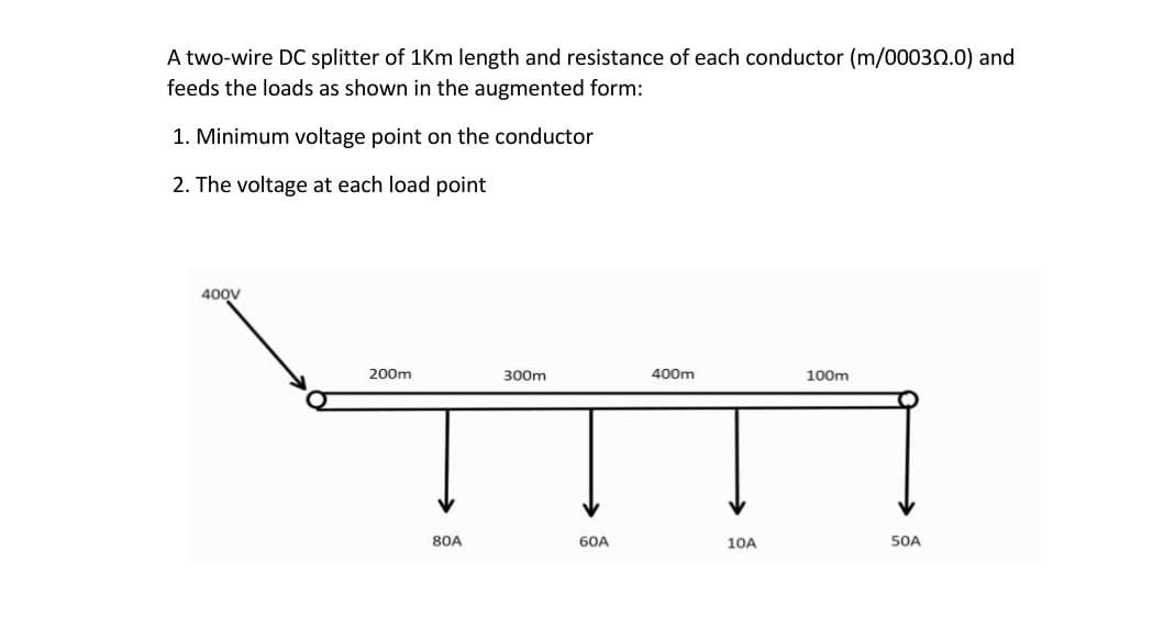 A two-wire DC splitter of 1Km length and resistance of each conductor (m/00030.0) and
feeds the loads as shown in the augmented form:
1. Minimum voltage point on the conductor
2. The voltage at each load point
400V
200m
300m
400m
100m
80A
60A
10A
SOA
