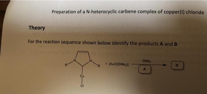 Preparation of a N-heterocyclic carbene complex of copper(I) chloride
Theory
For the reaction sequence shown below identify the products A and B.
+ (AUCI(SMe,)|
- SME,
R-
'R
Cu
CI
B.
