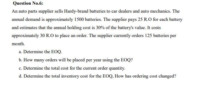 Question No.6:
An auto parts supplier sells Hardy-brand batteries to car dealers and auto mechanics. The
annual demand is approximately 1500 batteries. The supplier pays 25 R.O for each battery
and estimates that the annual holding cost is 30% of the battery's value. It costs
approximately 30 R.o to place an order. The supplier currently orders 125 batteries per
month.
a. Determine the EOQ.
b. How many orders will be placed per year using the EOQ?
c. Determine the total cost for the current order quantity.
d. Determine the total inventory cost for the EOQ, How has ordering cost changed?
