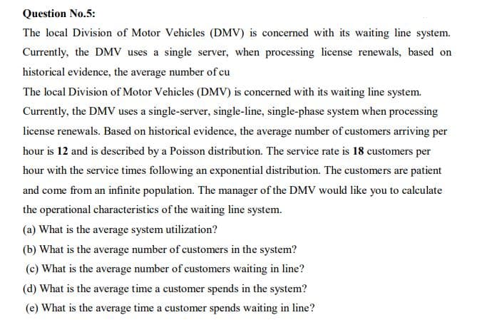 Question No.5:
The local Division of Motor Vehicles (DMV) is concerned with its waiting line system.
Currently, the DMV uses a single server, when processing license renewals, based on
historical evidence, the average number of cu
The local Division of Motor Vehicles (DMV) is concerned with its waiting line system.
Currently, the DMV uses a single-server, single-line, single-phase system when processing
license renewals. Based on historical evidence, the average number of customers arriving per
hour is 12 and is described by a Poisson distribution. The service rate is 18 customers per
hour with the service times following an exponential distribution. The customers are patient
and come from an infinite population. The manager of the DMV would like you to calculate
the operational characteristics of the waiting line system.
(a) What is the average system utilization?
(b) What is the average number of customers in the system?
(c) What is the average number of customers waiting in line?
(d) What is the average time a customer spends in the system?
(e) What is the average time a customer spends waiting in line?
