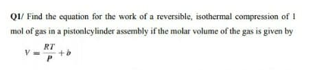 Q1/ Find the equation for the work of a reversible, isothermal compression of 1
mol of gas in a pistonlcylinder assembly if the molar volume of the gas is given by
RT
V =
