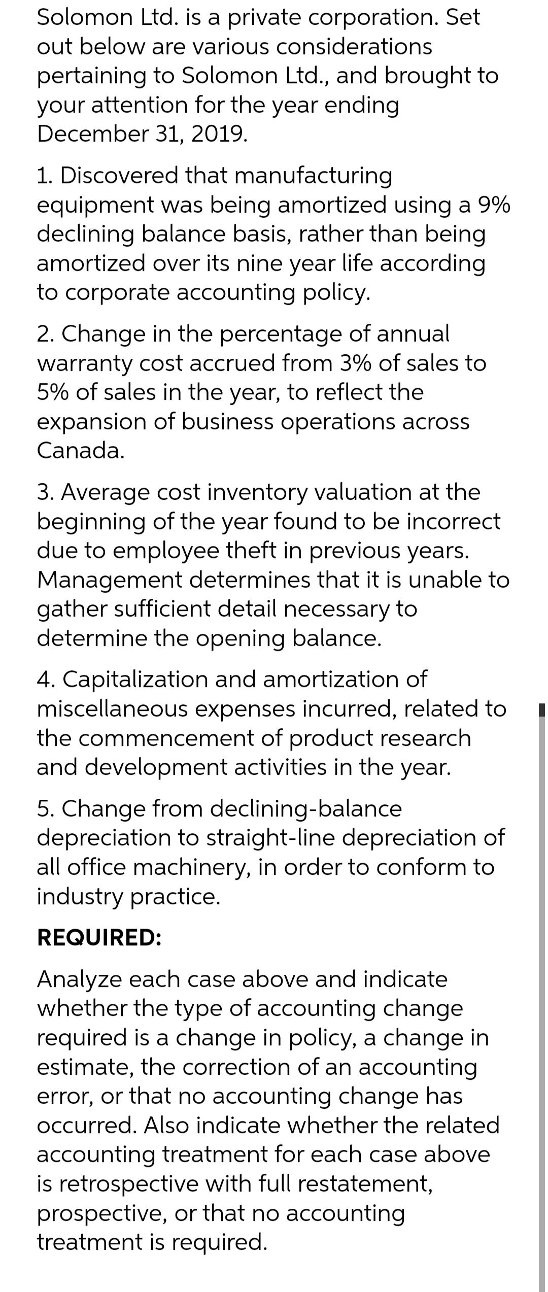 Solomon Ltd. is a private corporation. Set
out below are various considerations
pertaining to Solomon Ltd., and brought to
your attention for the year ending
December 31, 2019.
1. Discovered that manufacturing
equipment was being amortized using a 9%
declining balance basis, rather than being
amortized over its nine year life according
to corporate accounting policy.
2. Change in the percentage of annual
warranty cost accrued from 3% of sales to
5% of sales in the year, to reflect the
expansion of business operations across
Canada.
3. Average cost inventory valuation at the
beginning of the year found to be incorrect
due to employee theft in previous years.
Management determines that it is unable to
gather sufficient detail necessary to
determine the opening balance.
4. Capitalization and amortization of
miscellaneous expenses incurred, related to
the commencement of product research
and development activities in the year.
5. Change from declining-balance
depreciation to straight-line depreciation of
all office machinery, in order to conform to
industry practice.
REQUIRED:
Analyze each case above and indicate
whether the type of accounting change
required is a change in policy, a change in
estimate, the correction of an accounting
error, or that no accounting change has
occurred. Also indicate whether the related
accounting treatment for each case above
is retrospective with full restatement,
prospective, or that no accounting
treatment is required.