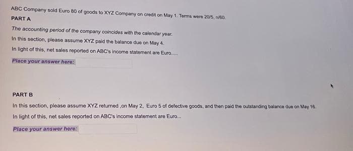 ABC Company sold Euro 80 of goods to XYZ Company on credit on May 1. Terms were 20/5, n/60.
PART A
The accounting period of the company coincides with the calendar year.
In this section, please assume XYZ paid the balance due on May 4.
In light of this, net sales reported on ABC's income statement are Euro......
Place your answer here:
PART B
In this section, please assume XYZ returned on May 2, Euro 5 of defective goods, and then paid the outstanding balance due on May 16.
In light of this, net sales reported on ABC's income statement are Euro...
Place your answer here: