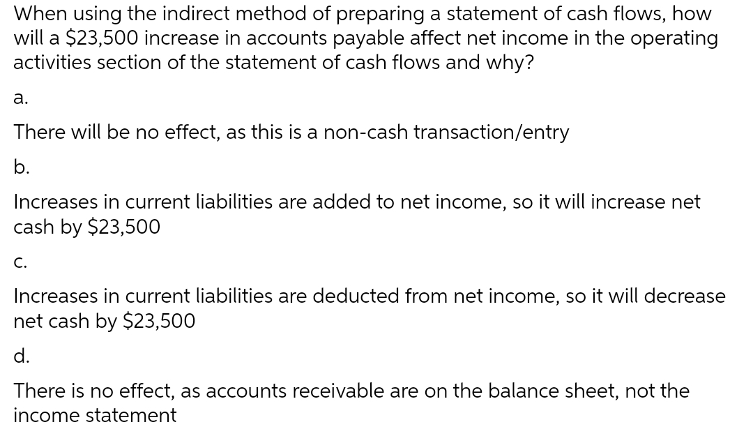 When using the indirect method of preparing a statement of cash flows, how
will a $23,500 increase in accounts payable affect net income in the operating
activities section of the statement of cash flows and why?
a.
There will be no effect, as this is a non-cash transaction/entry
b.
Increases in current liabilities are added to net income, so it will increase net
cash by $23,500
C.
Increases in current liabilities are deducted from net income, so it will decrease
net cash by $23,500
d.
There is no effect, as accounts receivable are on the balance sheet, not the
income statement