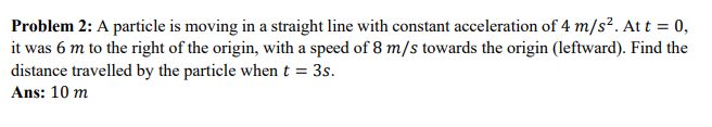 Problem 2: A particle is moving in a straight line with constant acceleration of 4 m/s². At t = 0,
it was 6 m to the right of the origin, with a speed of 8 m/s towards the origin (leftward). Find the
distance travelled by the particle when t = 3s.
Ans: 10 m