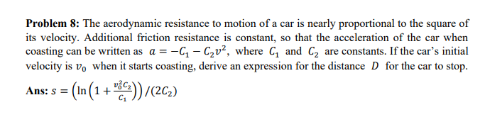 Problem 8: The aerodynamic resistance to motion of a car is nearly proportional to the square of
its velocity. Additional friction resistance is constant, so that the acceleration of the car when
coasting can be written as a = -C₁-C₂v², where C₁ and C₂ are constants. If the car's initial
velocity is vo when it starts coasting, derive an expression for the distance D for the car to stop.
= (In (1 + 8€))/(2C₂)
Ans: S =