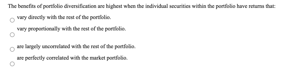 The benefits of portfolio diversification are highest when the individual securities within the portfolio have returns that:
vary directly with the rest of the portfolio.
vary proportionally with the rest of the portfolio.
are largely uncorrelated with the rest of the portfolio.
are perfectly correlated with the market portfolio.
