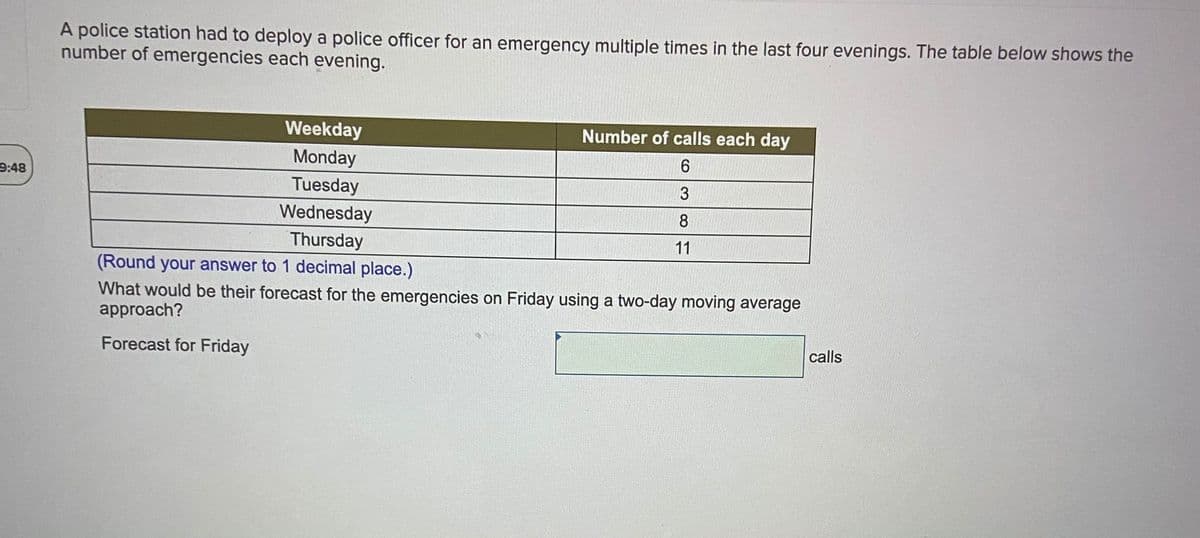 A police station had to deploy a police officer for an emergency multiple times in the last four evenings. The table below shows the
number of emergencies each evening.
Weekday
Number of calls each day
Monday
9:48
Tuesday
3
Wednesday
8
Thursday
11
(Round your answer to 1 decimal place.)
What would be their forecast for the emergencies on Friday using a two-day moving average
approach?
Forecast for Friday
calls
