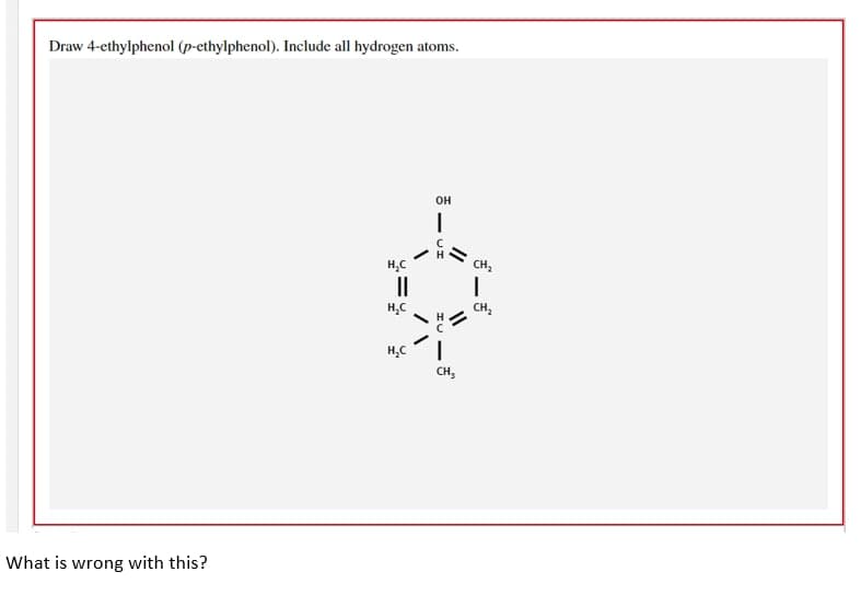 Draw 4-ethylphenol (p-ethylphenol). Include all hydrogen atoms.
OH
What is wrong with this?
H₂C
||
1
//
H₂C
H₂C I
\/
- DH
11
CH₂
CH₂
1
CH₂