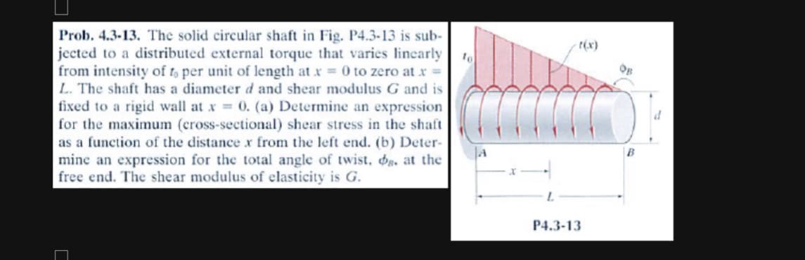 Prob. 4.3-13. The solid circular shaft in Fig. P4.3-13 is sub-
jected to a distributed external torque that varies linearly
from intensity of to per unit of length at x = 0 to zero at x =
L. The shaft has a diameter d and shear modulus G and is
fixed to a rigid wall at x = 0. (a) Determine an expression
for the maximum (cross-sectional) shear stress in the shaft
as a function of the distance x from the left end. (b) Deter-
mine an expression for the total angle twist, d. at the
free end. The shear modulus of elasticity is G.
C
to
-t(x)
P4.3-13
OB