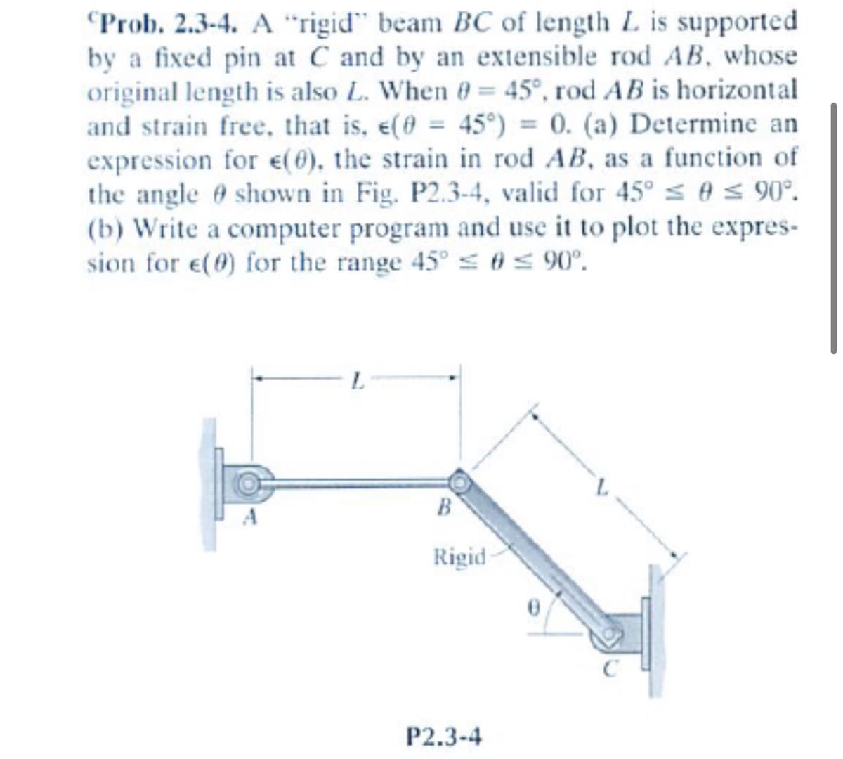Prob. 2.3-4. A "rigid" beam BC of length L is supported
by a fixed pin at C and by an extensible rod AB, whose
original length is also L. When 0= 45°, rod AB is horizontal
and strain free, that is, e(0 = 45°) = 0. (a) Determine an
expression for e(0), the strain in rod AB, as a function of
the angle shown in Fig. P2.3-4, valid for 45° ≤ 0 ≤ 90°.
(b) Write a computer program and use it to plot the expres-
sion for e(0) for the range 45° ≤ 0 ≤ 90°.
B
Rigid
P2.3-4
0