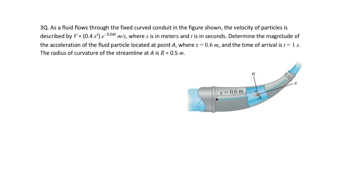 3Q. As a fluid flows through the fixed curved conduit in the figure shown, the velocity of particles is
described by V = (0.4 s²) e 0.04 m/s, where s is in meters and t is in seconds. Determine the magnitude of
the acceleration of the fluid particle located at point A, where s = 0.6 m, and the time of arrival is t = 1 s.
The radius of curvature of the streamline at A is R = 0.5 m.
s = 0.6 m
4