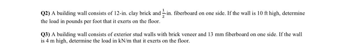 Q2) A building wall consists of 12-in. clay brick and in. fiberboard on one side. If the wall is 10 ft high, determine
the load in pounds per foot that it exerts on the floor.
Q3) A building wall consists of exterior stud walls with brick veneer and 13 mm fiberboard on one side. If the wall
is 4 m high, determine the load in kN/m that it exerts on the floor.