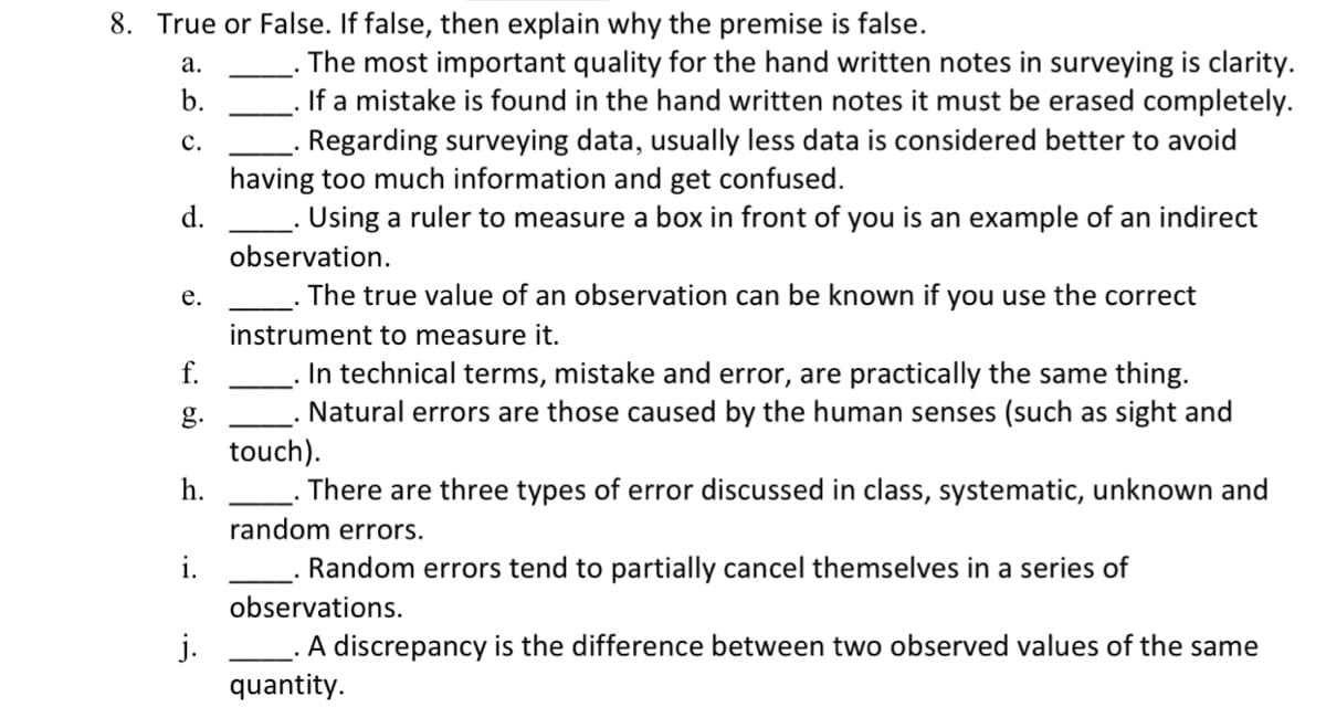 8. True or False. If false, then explain why the premise is false.
a.
b.
C.
d.
e.
f.
g.
h.
i.
j.
The most important quality for the hand written notes in surveying is clarity.
If a mistake is found in the hand written notes it must be erased completely.
Regarding surveying data, usually less data is considered better to avoid
having too much information and get confused.
Using a ruler to measure a box in front of you is an example of an indirect
observation.
The true value of an observation can be known if you use the correct
instrument to measure it.
In technical terms, mistake and error, are practically the same thing.
Natural errors are those caused by the human senses (such as sight and
touch).
There are three types of error discussed in class, systematic, unknown and
random errors.
Random errors tend to partially cancel themselves in a series of
observations.
A discrepancy is the difference between two observed values of the same
quantity.