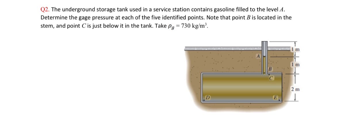 Q2. The underground storage tank used in a service station contains gasoline filled to the level A.
Determine the gage pressure at each of the five identified points. Note that point B is located in the
stem, and point C is just below it in the tank. Take Pg = 730 kg/m³.
D
m
m
2 m