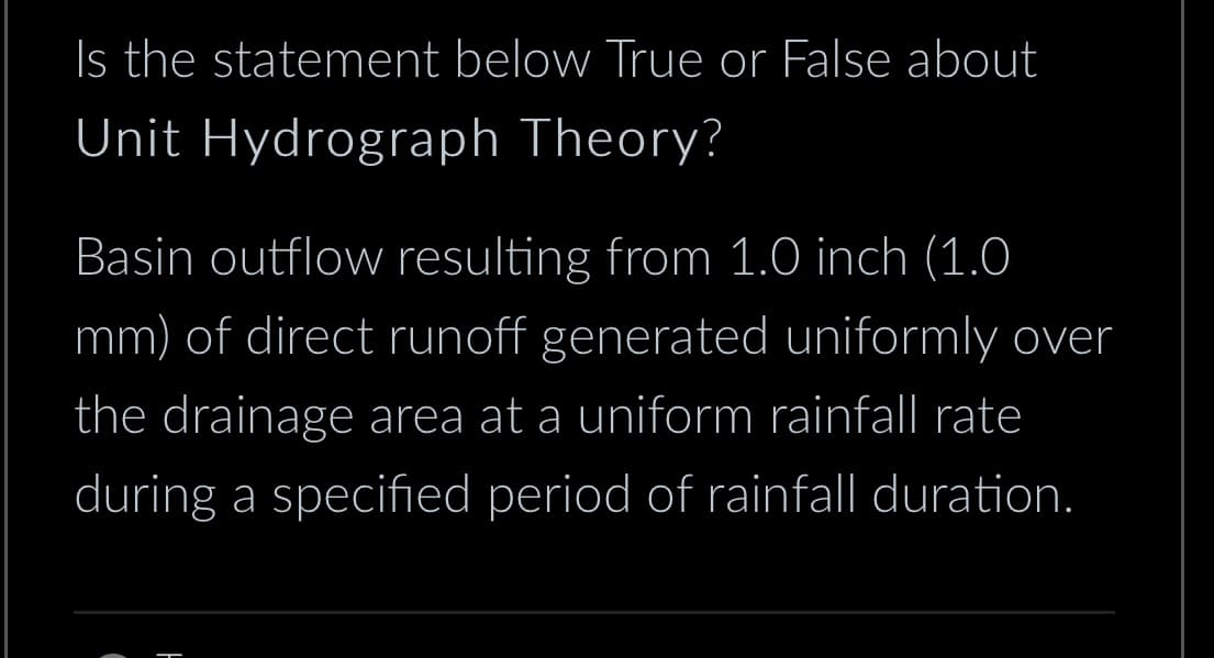 Is the statement below True or False about
Unit Hydrograph Theory?
Basin outflow resulting from 1.0 inch (1.0
mm) of direct runoff generated uniformly over
the drainage area at a uniform rainfall rate
during a specified period of rainfall duration.