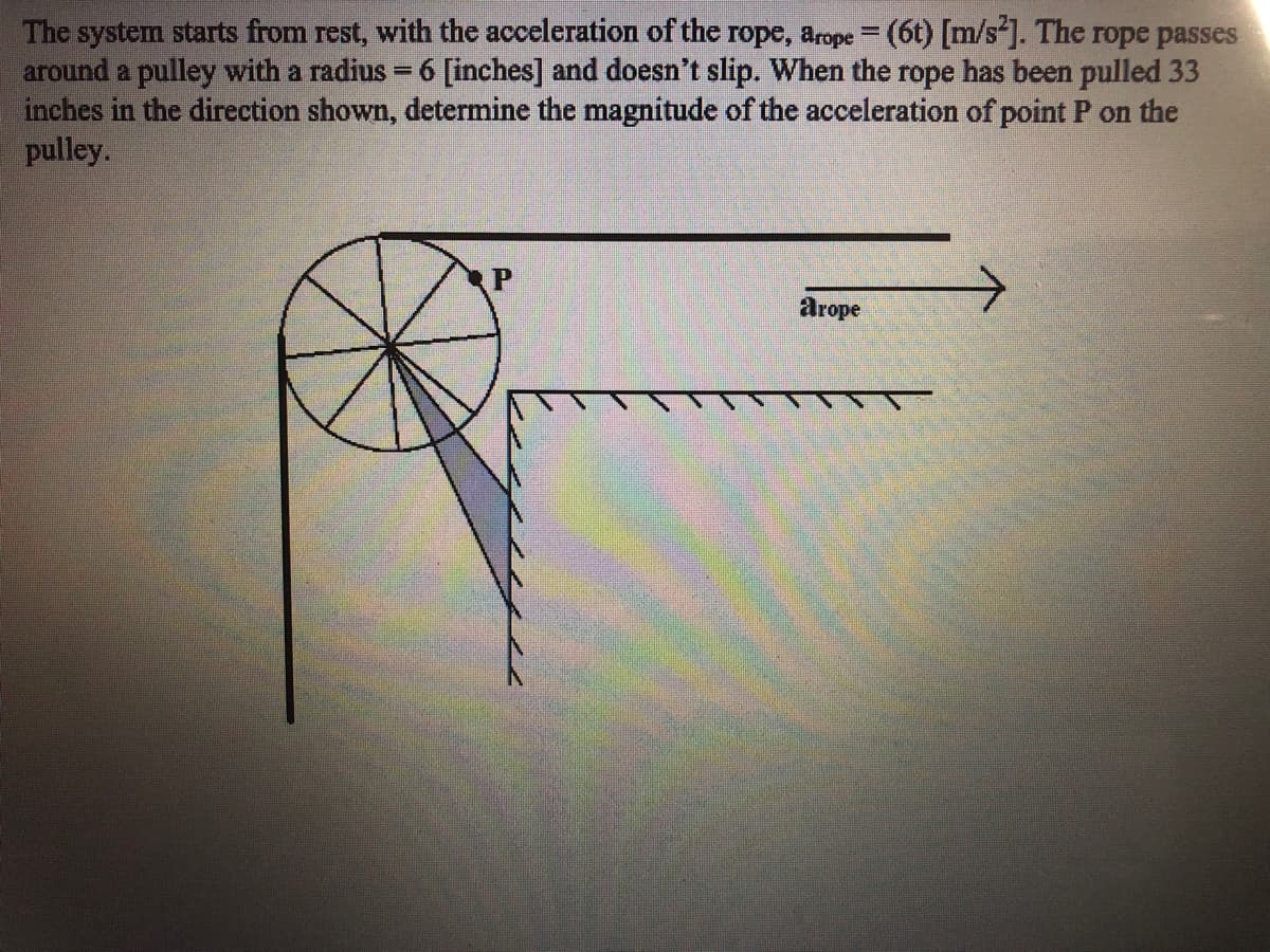 The system starts from rest, with the acceleration of the rope, arope = (6t) [m/s]. The rope passes
around a pulley with a radius = 6 [inches] and doesn't slip. When the rope has been pulled 33
inches in the direction shown, determine the magnitude of the acceleration of point P on the
pulley.
P
arope
