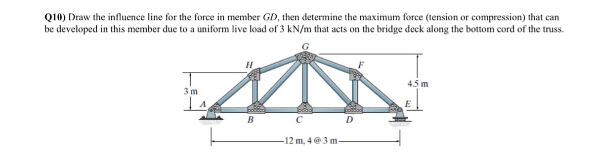 Q10) Draw the influence line for the force in member GD, then determine the maximum force (tension or compression) that can
be developed in this member due to a uniform live load of 3 kN/m that acts on the bridge deck along the bottom cord of the truss.
3m
| A
EN
H
B
C
-12 m, 4 @ 3 m-
D
4.5 m
E