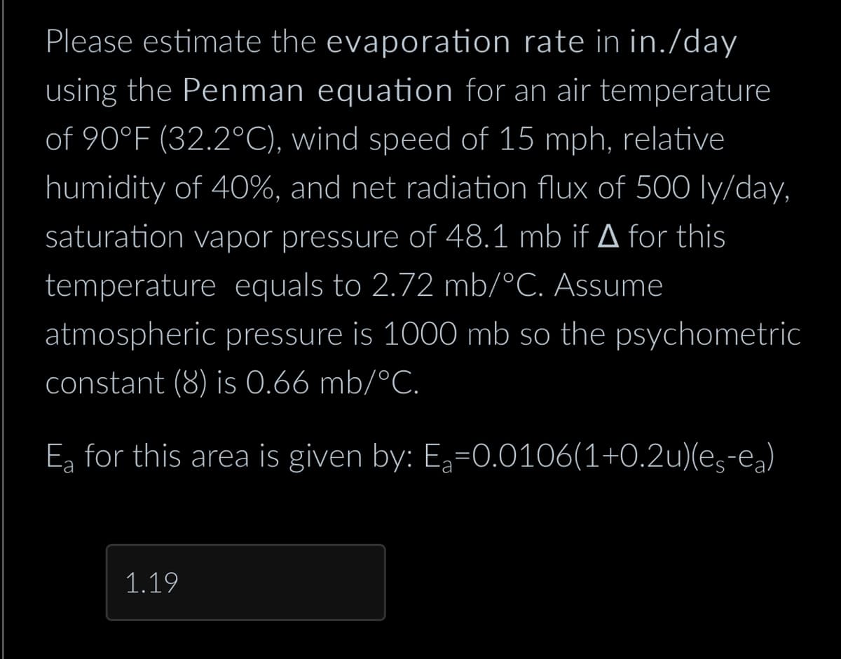 Please estimate the evaporation rate in in./day
using the Penman equation for an air temperature
of 90°F (32.2°C), wind speed of 15 mph, relative
humidity of 40%, and net radiation flux of 500 ly/day,
saturation vapor pressure of 48.1 mb if ▲ for this
temperature equals to 2.72 mb/°C. Assume
atmospheric pressure is 1000 mb so the psychometric
constant (8) is 0.66 mb/°C.
E for this area is given by: E₂-0.0106(1+0.2u)(es-ea)
1.19