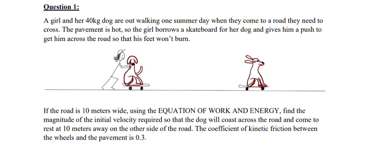 Question 1:
A girl and her 40kg dog are out walking one summer day when they come to a road they need to
cross. The pavement is hot, so the girl borrows a skateboard for her dog and gives him a push to
get him across the road so that his feet won’t burn.
If the road is 10 meters wide, using the EQUATION OF WORK AND ENERGY, find the
magnitude of the initial velocity required so that the dog will coast across the road and come to
rest at 10 meters away on the other side of the road. The coefficient of kinetic friction between
the wheels and the pavement is 0.3.
