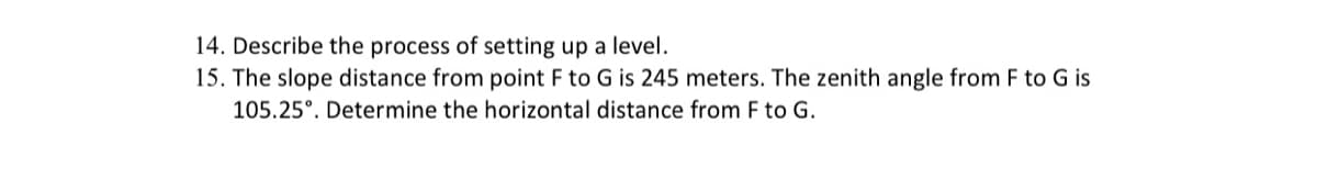 14. Describe the process of setting up a level.
15. The slope distance from point F to G is 245 meters. The zenith angle from F to G is
105.25°. Determine the horizontal distance from F to G.